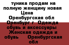 туника продам на полную женщину новая › Цена ­ 400 - Оренбургская обл., Оренбург г. Одежда, обувь и аксессуары » Женская одежда и обувь   . Оренбургская обл.